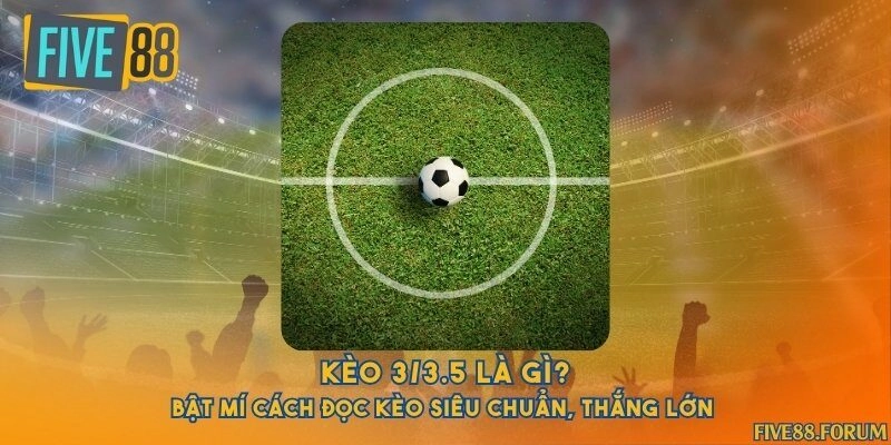 Kèo 3/3.5 là gì? Bật mí cách đọc kèo siêu chuẩn, thắng lớn