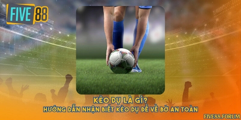 Kèo dụ là gì? Hướng dẫn nhận biết kèo dụ để về bờ an toàn